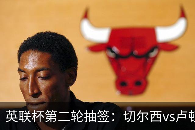 英联杯第二轮抽签：切尔西vs卢顿，热刺vs查尔顿